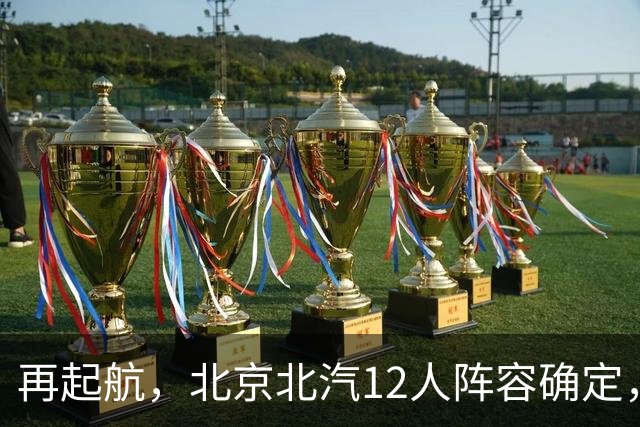 再起航，北京北汽12人阵容确定，周琦与赵睿引领，李楠全力冲击总冠军
